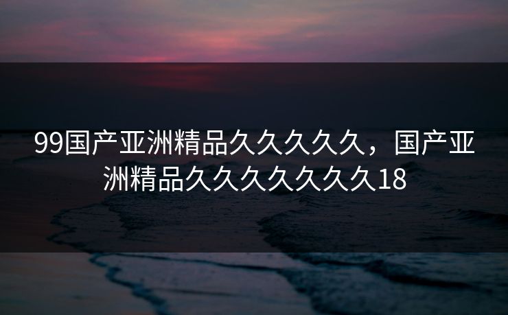 99国产亚洲精品久久久久久，国产亚洲精品久久久久久久久18