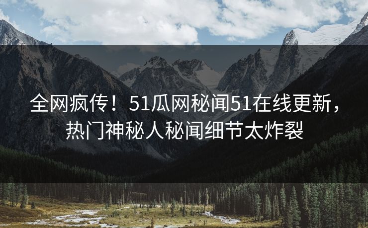 全网疯传！51瓜网秘闻51在线更新，热门神秘人秘闻细节太炸裂