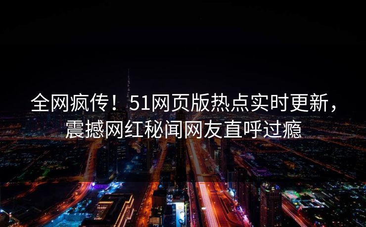 全网疯传！51网页版热点实时更新，震撼网红秘闻网友直呼过瘾