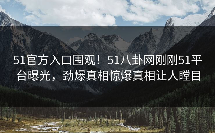 51官方入口围观！51八卦网刚刚51平台曝光，劲爆真相惊爆真相让人瞠目