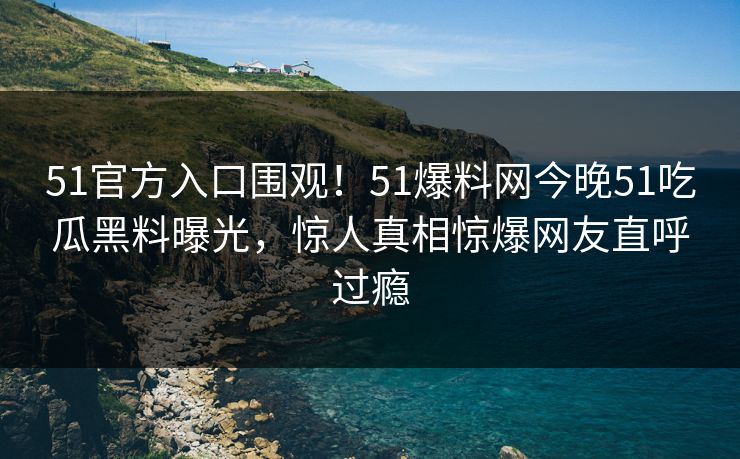 51官方入口围观！51爆料网今晚51吃瓜黑料曝光，惊人真相惊爆网友直呼过瘾