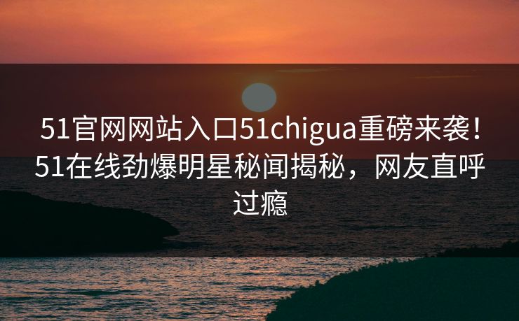 51官网网站入口51chigua重磅来袭！51在线劲爆明星秘闻揭秘，网友直呼过瘾