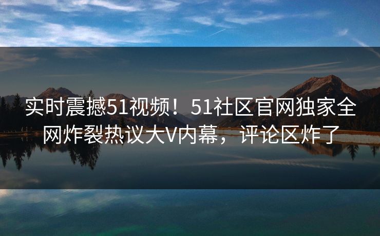 实时震撼51视频！51社区官网独家全网炸裂热议大V内幕，评论区炸了