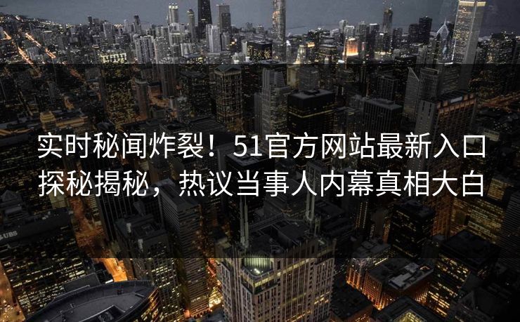 实时秘闻炸裂！51官方网站最新入口探秘揭秘，热议当事人内幕真相大白