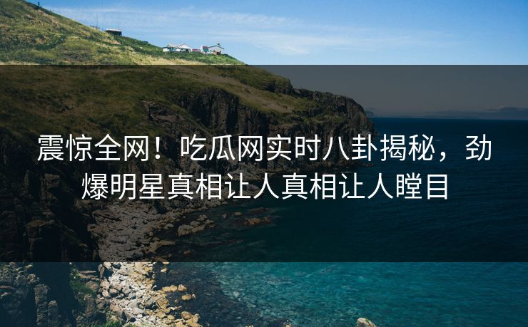 震惊全网！吃瓜网实时八卦揭秘，劲爆明星真相让人真相让人瞠目
