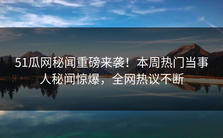 51瓜网秘闻重磅来袭！本周热门当事人秘闻惊爆，全网热议不断