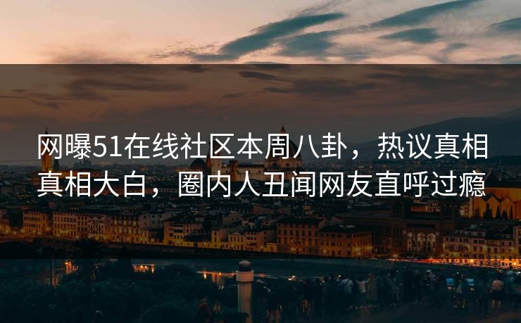网曝51在线社区本周八卦，热议真相真相大白，圈内人丑闻网友直呼过瘾