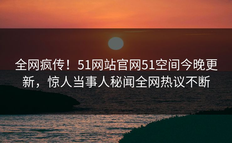 全网疯传！51网站官网51空间今晚更新，惊人当事人秘闻全网热议不断
