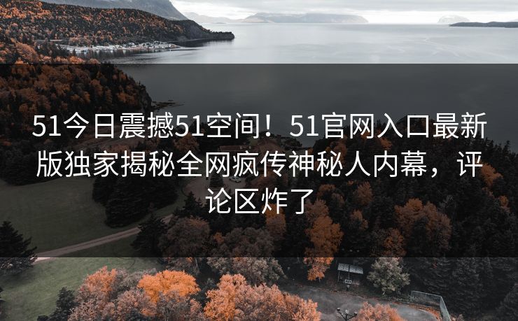 51今日震撼51空间！51官网入口最新版独家揭秘全网疯传神秘人内幕，评论区炸了
