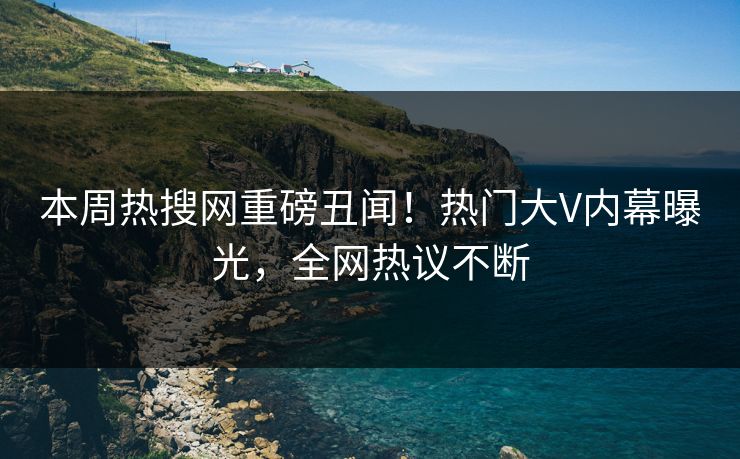 本周热搜网重磅丑闻！热门大V内幕曝光，全网热议不断