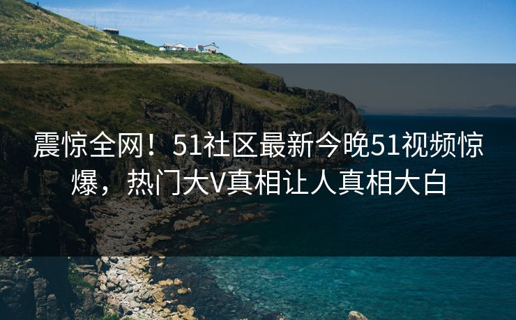 震惊全网！51社区最新今晚51视频惊爆，热门大V真相让人真相大白