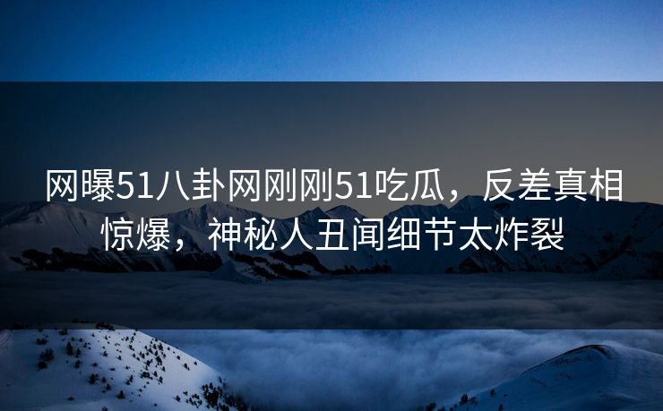 网曝51八卦网刚刚51吃瓜，反差真相惊爆，神秘人丑闻细节太炸裂