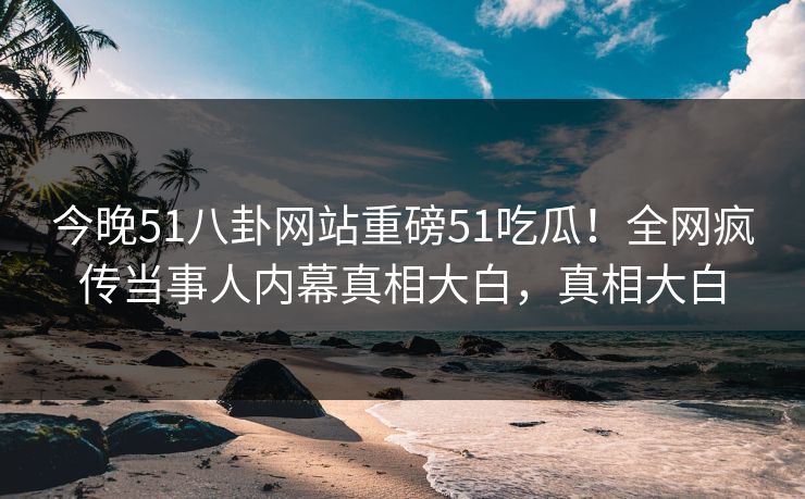 今晚51八卦网站重磅51吃瓜！全网疯传当事人内幕真相大白，真相大白