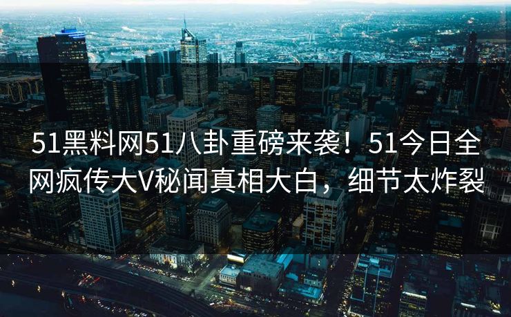 51黑料网51八卦重磅来袭！51今日全网疯传大V秘闻真相大白，细节太炸裂