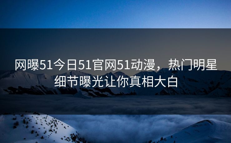网曝51今日51官网51动漫，热门明星细节曝光让你真相大白