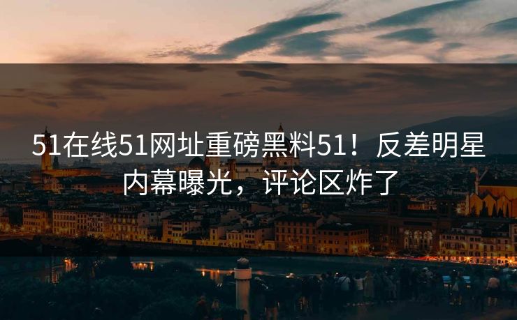 51在线51网址重磅黑料51！反差明星内幕曝光，评论区炸了