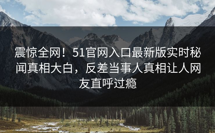 震惊全网！51官网入口最新版实时秘闻真相大白，反差当事人真相让人网友直呼过瘾