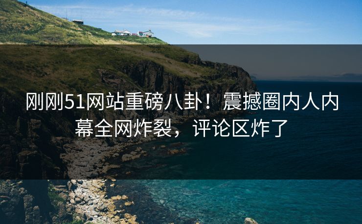 刚刚51网站重磅八卦！震撼圈内人内幕全网炸裂，评论区炸了