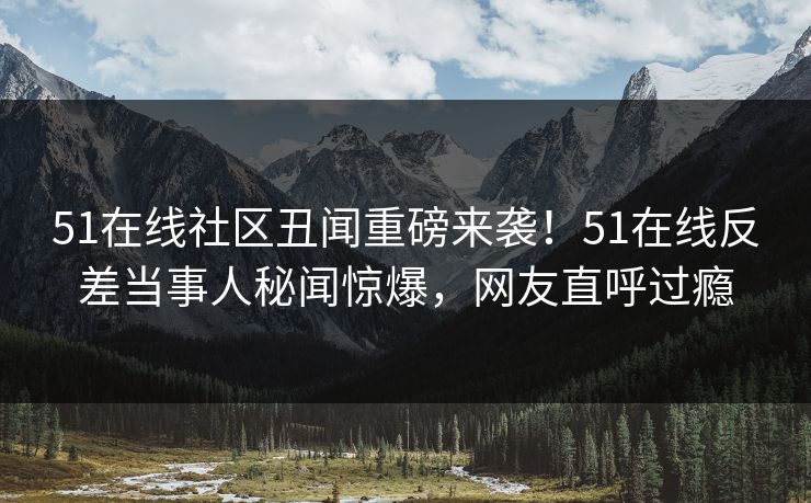 51在线社区丑闻重磅来袭！51在线反差当事人秘闻惊爆，网友直呼过瘾