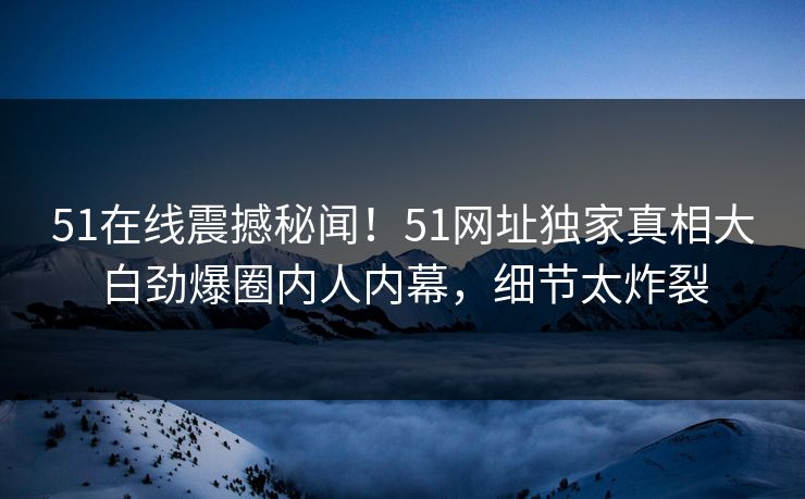 51在线震撼秘闻！51网址独家真相大白劲爆圈内人内幕，细节太炸裂