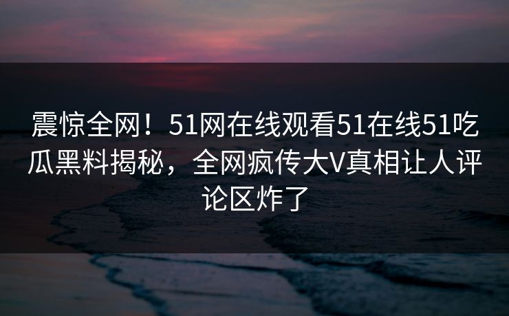 震惊全网！51网在线观看51在线51吃瓜黑料揭秘，全网疯传大V真相让人评论区炸了