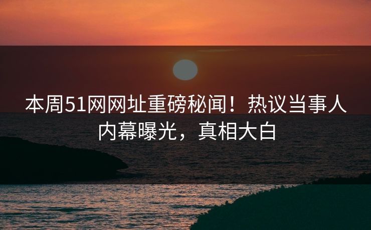 本周51网网址重磅秘闻！热议当事人内幕曝光，真相大白