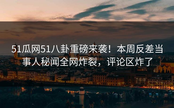 51瓜网51八卦重磅来袭！本周反差当事人秘闻全网炸裂，评论区炸了