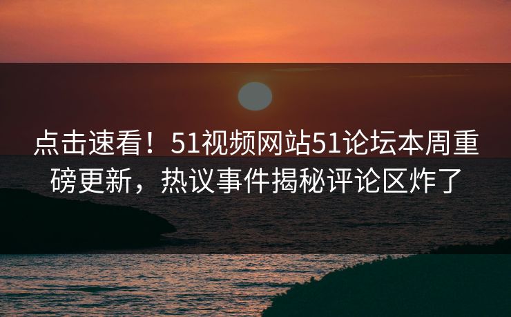 点击速看！51视频网站51论坛本周重磅更新，热议事件揭秘评论区炸了