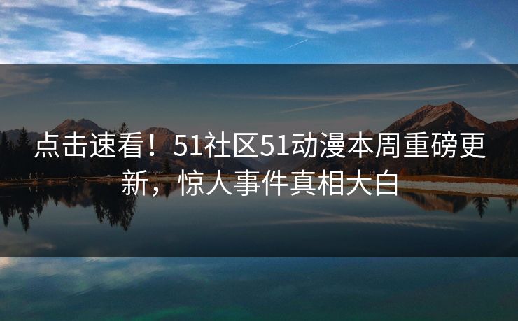 点击速看！51社区51动漫本周重磅更新，惊人事件真相大白