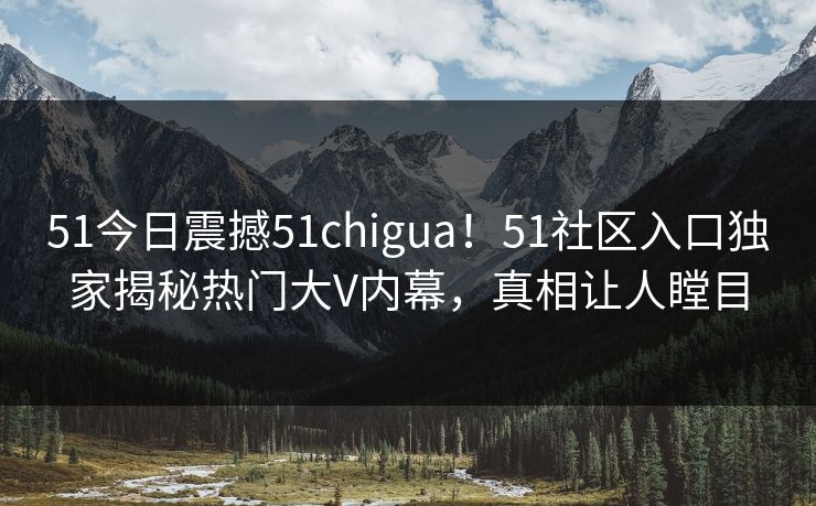 51今日震撼51chigua！51社区入口独家揭秘热门大V内幕，真相让人瞠目
