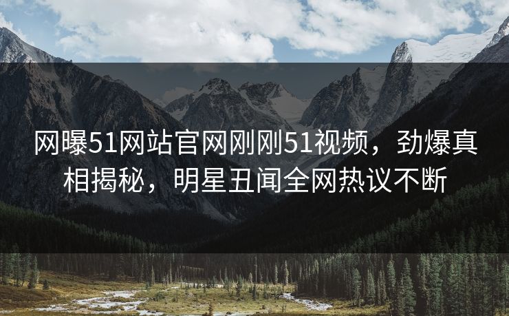 网曝51网站官网刚刚51视频，劲爆真相揭秘，明星丑闻全网热议不断