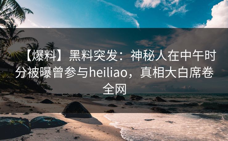 【爆料】黑料突发：神秘人在中午时分被曝曾参与heiliao，真相大白席卷全网