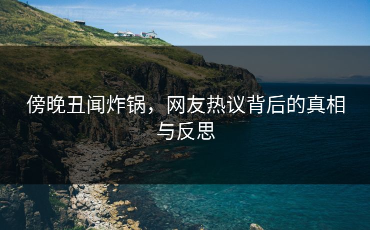 傍晚丑闻炸锅，网友热议背后的真相与反思