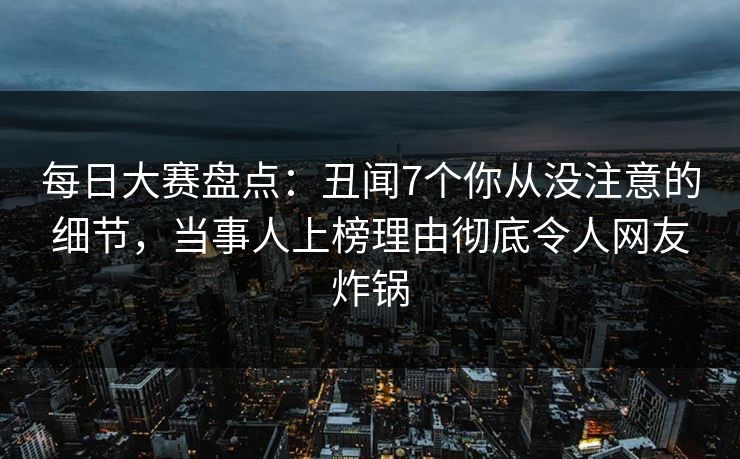 每日大赛盘点：丑闻7个你从没注意的细节，当事人上榜理由彻底令人网友炸锅