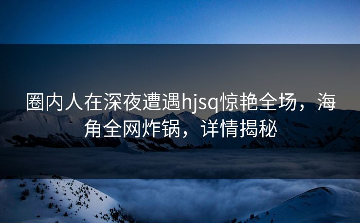 圈内人在深夜遭遇hjsq惊艳全场，海角全网炸锅，详情揭秘