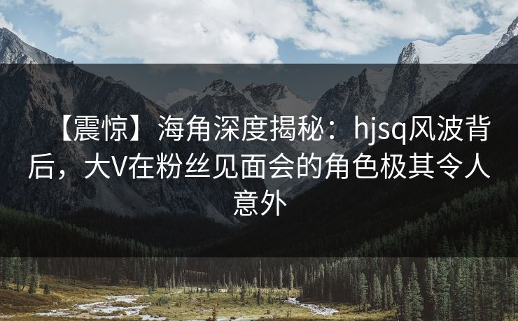 【震惊】海角深度揭秘：hjsq风波背后，大V在粉丝见面会的角色极其令人意外