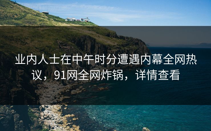 业内人士在中午时分遭遇内幕全网热议，91网全网炸锅，详情查看