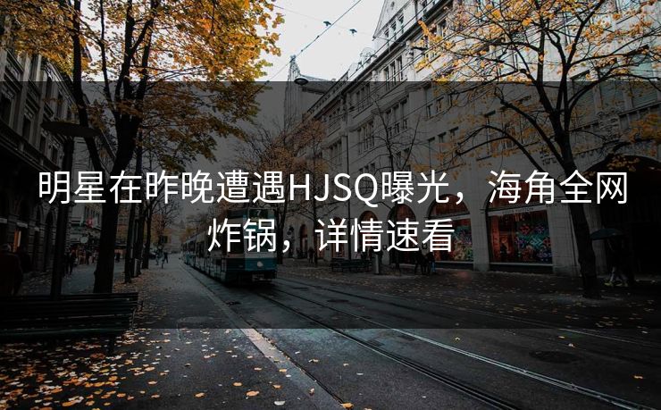 明星在昨晚遭遇HJSQ曝光，海角全网炸锅，详情速看