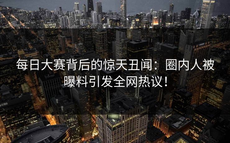 每日大赛背后的惊天丑闻：圈内人被曝料引发全网热议！