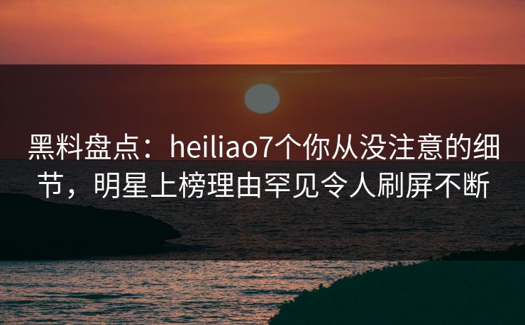 黑料盘点：heiliao7个你从没注意的细节，明星上榜理由罕见令人刷屏不断