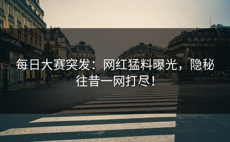 每日大赛突发：网红猛料曝光，隐秘往昔一网打尽！