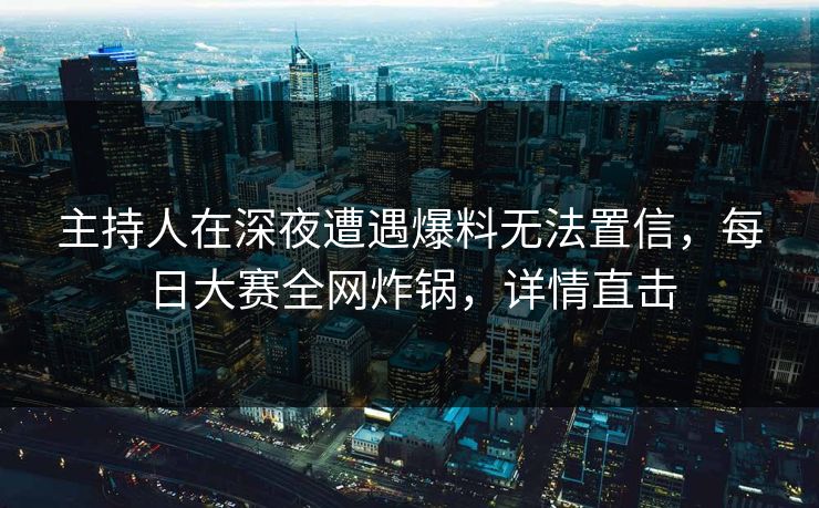 主持人在深夜遭遇爆料无法置信，每日大赛全网炸锅，详情直击