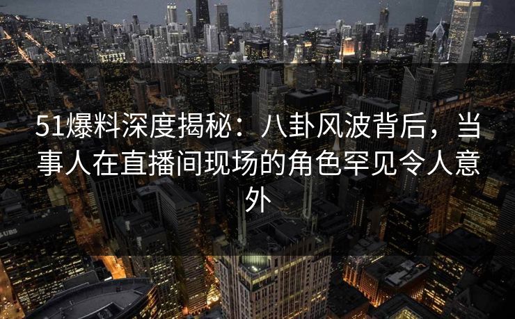 51爆料深度揭秘：八卦风波背后，当事人在直播间现场的角色罕见令人意外