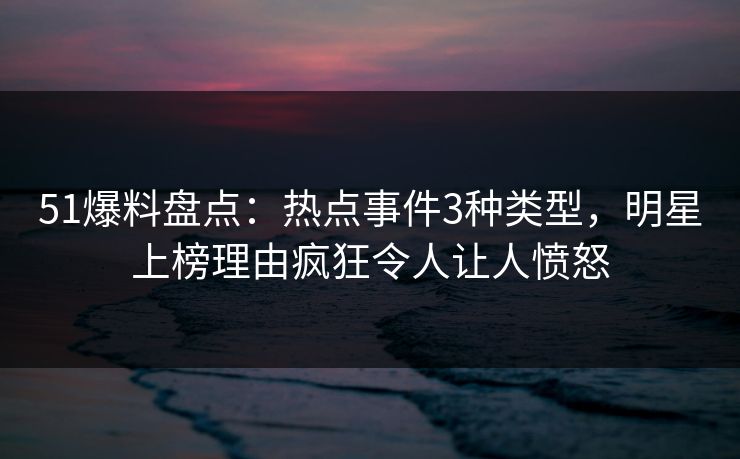 51爆料盘点：热点事件3种类型，明星上榜理由疯狂令人让人愤怒
