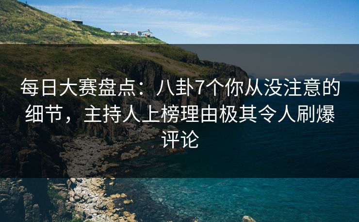 每日大赛盘点：八卦7个你从没注意的细节，主持人上榜理由极其令人刷爆评论