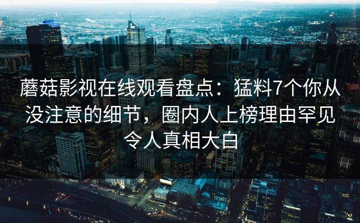 蘑菇影视在线观看盘点：猛料7个你从没注意的细节，圈内人上榜理由罕见令人真相大白