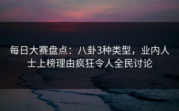 每日大赛盘点：八卦3种类型，业内人士上榜理由疯狂令人全民讨论