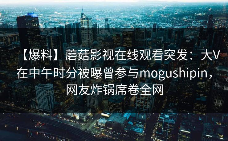 【爆料】蘑菇影视在线观看突发：大V在中午时分被曝曾参与mogushipin，网友炸锅席卷全网