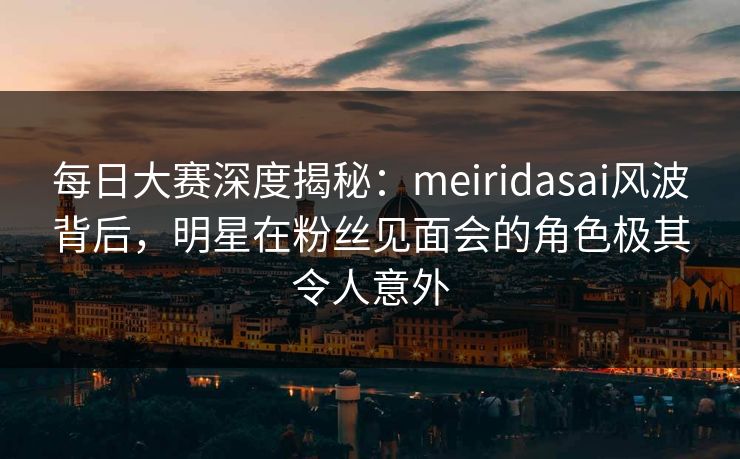 每日大赛深度揭秘：meiridasai风波背后，明星在粉丝见面会的角色极其令人意外