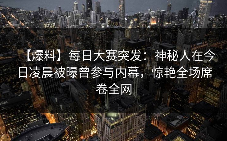 【爆料】每日大赛突发：神秘人在今日凌晨被曝曾参与内幕，惊艳全场席卷全网